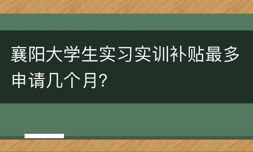 襄阳大学生实习实训补贴最多申请几个月？