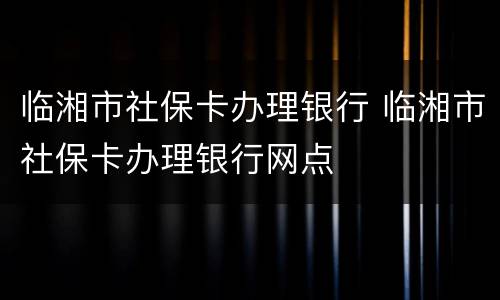 临湘市社保卡办理银行 临湘市社保卡办理银行网点