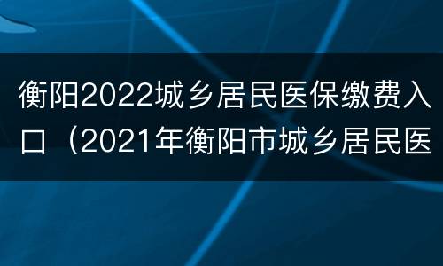 衡阳2022城乡居民医保缴费入口（2021年衡阳市城乡居民医保缴费）