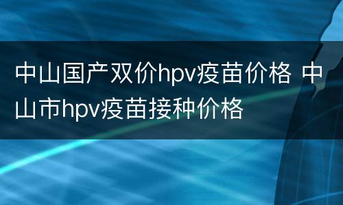 中山国产双价hpv疫苗价格 中山市hpv疫苗接种价格