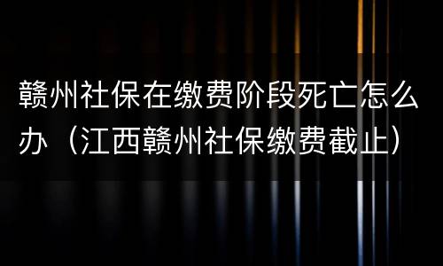 赣州社保在缴费阶段死亡怎么办（江西赣州社保缴费截止）