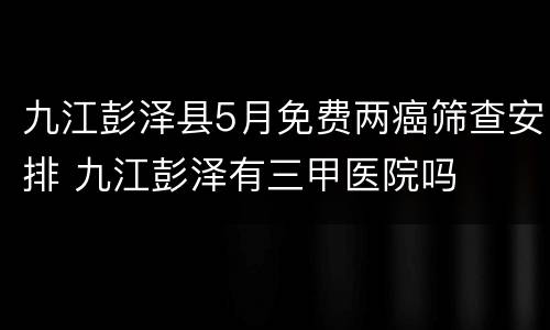 九江彭泽县5月免费两癌筛查安排 九江彭泽有三甲医院吗