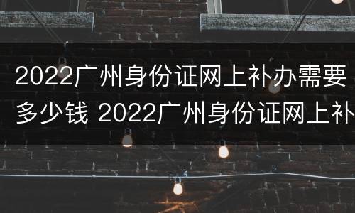 2022广州身份证网上补办需要多少钱 2022广州身份证网上补办需要多少钱呢