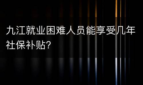 九江就业困难人员能享受几年社保补贴?