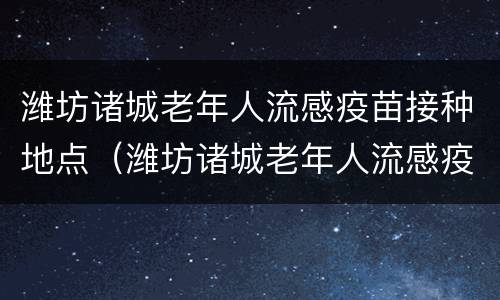 潍坊诸城老年人流感疫苗接种地点（潍坊诸城老年人流感疫苗接种地点查询）