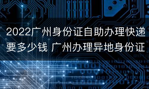 2022广州身份证自助办理快递要多少钱 广州办理异地身份证最快什么时候可以拿