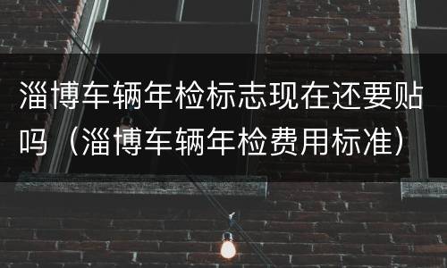 淄博车辆年检标志现在还要贴吗（淄博车辆年检费用标准）