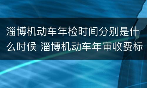 淄博机动车年检时间分别是什么时候 淄博机动车年审收费标准