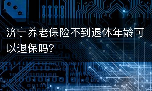 济宁养老保险不到退休年龄可以退保吗？