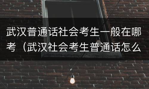 武汉普通话社会考生一般在哪考（武汉社会考生普通话怎么报名）