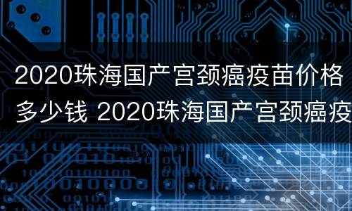 2020珠海国产宫颈癌疫苗价格多少钱 2020珠海国产宫颈癌疫苗价格多少钱一针