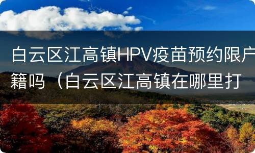 白云区江高镇HPV疫苗预约限户籍吗（白云区江高镇在哪里打疫苗）