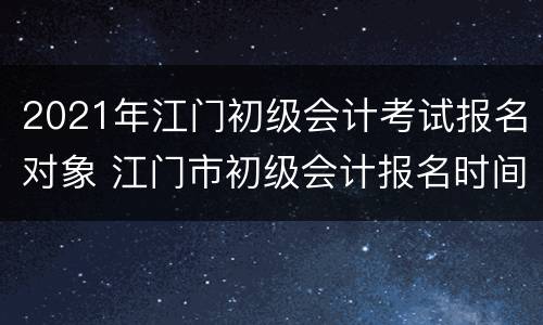 2021年江门初级会计考试报名对象 江门市初级会计报名时间