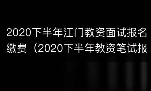 2020下半年江门教资面试报名缴费（2020下半年教资笔试报名入口）