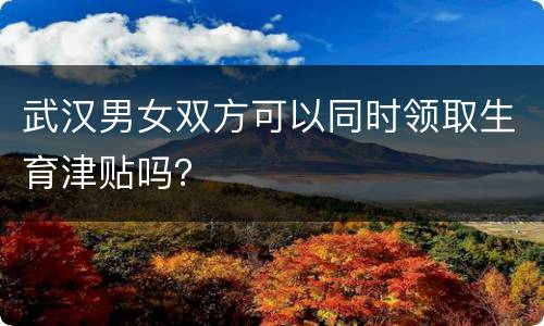 武汉男女双方可以同时领取生育津贴吗？