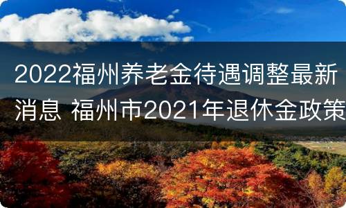 2022福州养老金待遇调整最新消息 福州市2021年退休金政策