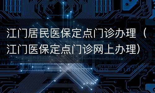 江门居民医保定点门诊办理（江门医保定点门诊网上办理）