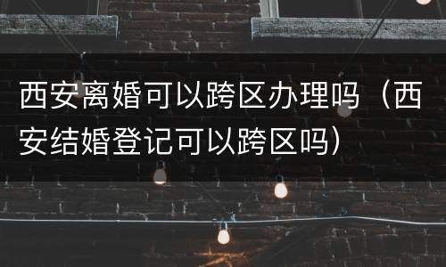 西安离婚可以跨区办理吗（西安结婚登记可以跨区吗）