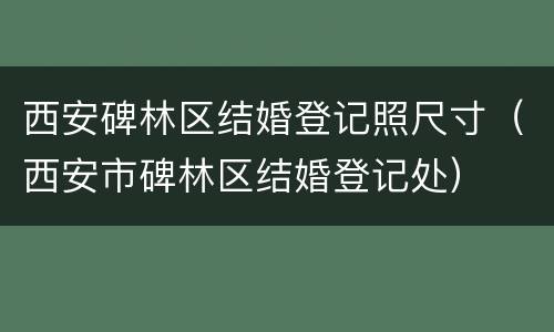 西安碑林区结婚登记照尺寸（西安市碑林区结婚登记处）