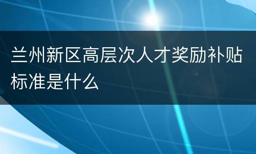兰州新区高层次人才奖励补贴标准是什么