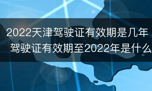 2022天津驾驶证有效期是几年 驾驶证有效期至2022年是什么意思