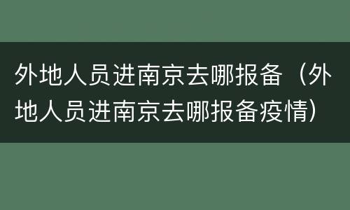 外地人员进南京去哪报备（外地人员进南京去哪报备疫情）