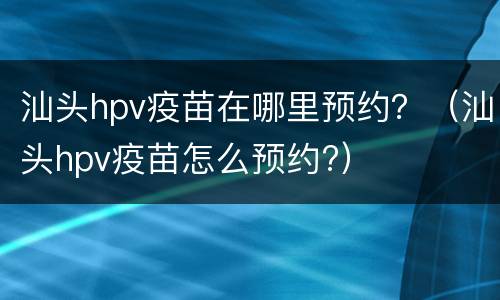 汕头hpv疫苗在哪里预约？（汕头hpv疫苗怎么预约?）