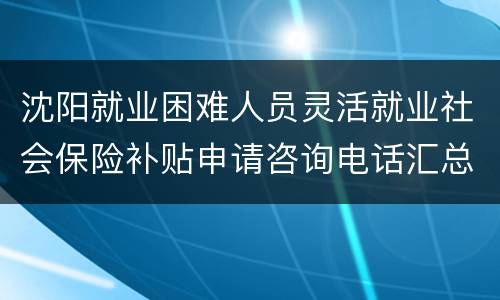沈阳就业困难人员灵活就业社会保险补贴申请咨询电话汇总