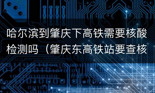 哈尔滨到肇庆下高铁需要核酸检测吗（肇庆东高铁站要查核酸吗）