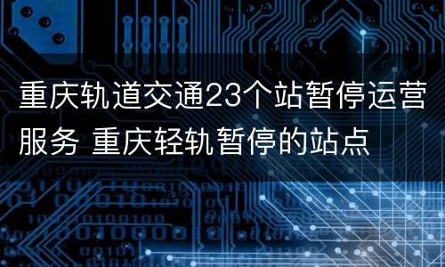重庆轨道交通23个站暂停运营服务 重庆轻轨暂停的站点