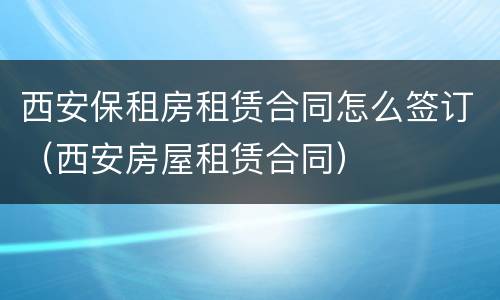 西安保租房租赁合同怎么签订（西安房屋租赁合同）