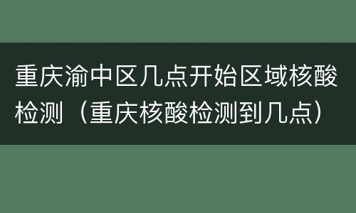 重庆渝中区几点开始区域核酸检测（重庆核酸检测到几点）