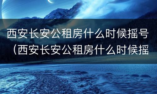 西安长安公租房什么时候摇号（西安长安公租房什么时候摇号的）