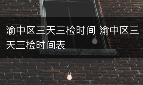 渝中区三天三检时间 渝中区三天三检时间表