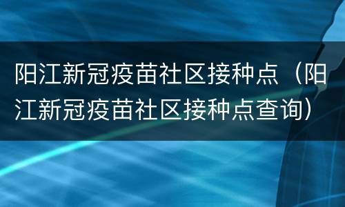 阳江新冠疫苗社区接种点（阳江新冠疫苗社区接种点查询）
