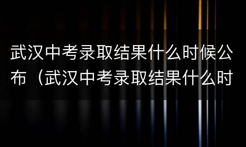 武汉中考录取结果什么时候公布（武汉中考录取结果什么时候公布的）