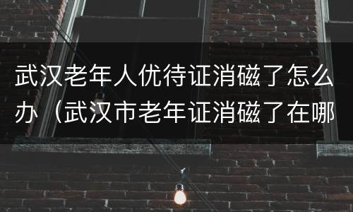 武汉老年人优待证消磁了怎么办（武汉市老年证消磁了在哪补磁）