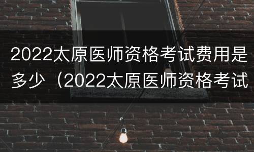 2022太原医师资格考试费用是多少（2022太原医师资格考试费用是多少钱）