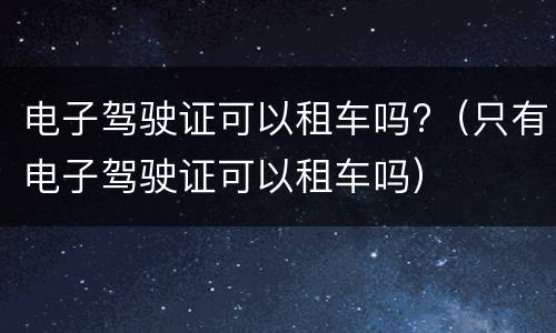 电子驾驶证可以租车吗?（只有电子驾驶证可以租车吗）