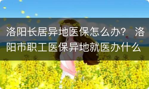 洛阳长居异地医保怎么办？ 洛阳市职工医保异地就医办什么手续