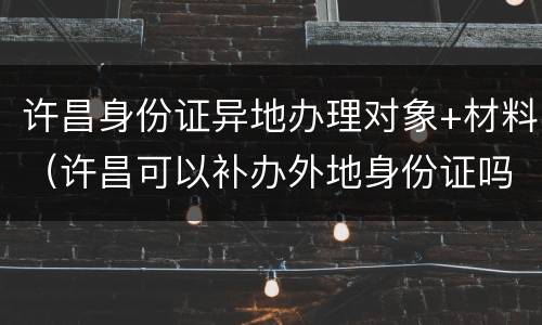 许昌身份证异地办理对象+材料（许昌可以补办外地身份证吗）