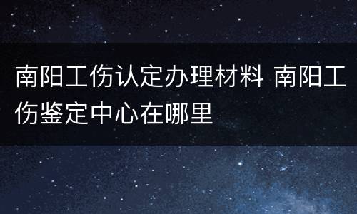 南阳工伤认定办理材料 南阳工伤鉴定中心在哪里