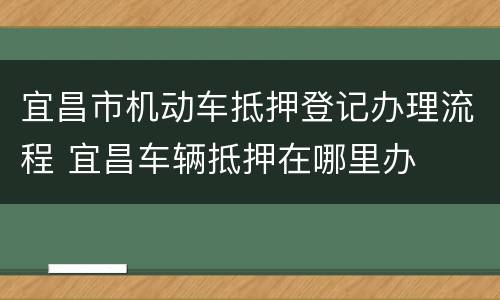 宜昌市机动车抵押登记办理流程 宜昌车辆抵押在哪里办
