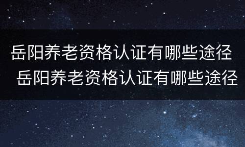 岳阳养老资格认证有哪些途径 岳阳养老资格认证有哪些途径可以认证