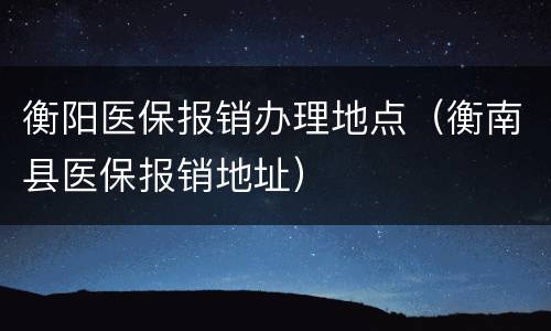 衡阳医保报销办理地点（衡南县医保报销地址）