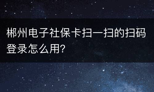 郴州电子社保卡扫一扫的扫码登录怎么用？