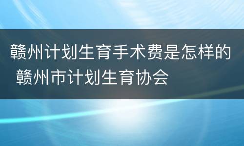 赣州计划生育手术费是怎样的 赣州市计划生育协会