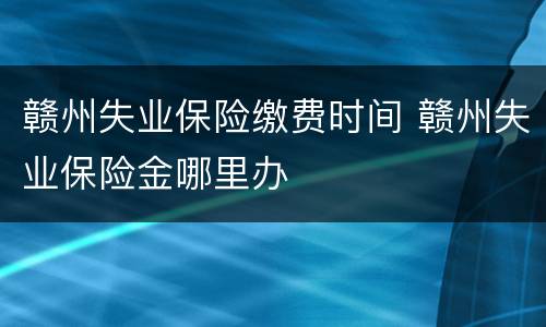 赣州失业保险缴费时间 赣州失业保险金哪里办