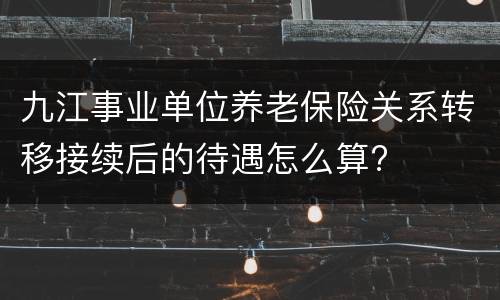 九江事业单位养老保险关系转移接续后的待遇怎么算?