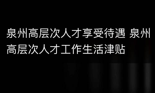 泉州高层次人才享受待遇 泉州高层次人才工作生活津贴